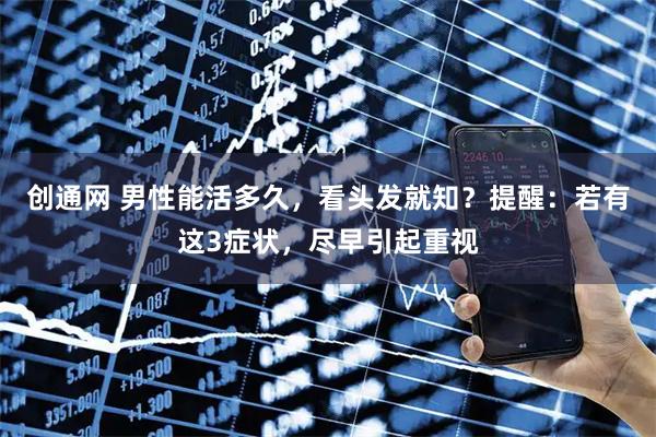 创通网 男性能活多久，看头发就知？提醒：若有这3症状，尽早引起重视
