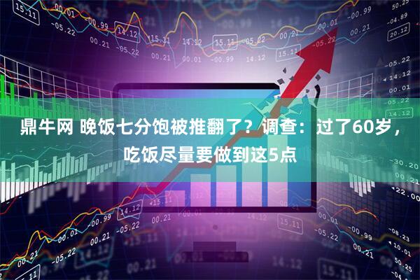 鼎牛网 晚饭七分饱被推翻了？调查：过了60岁，吃饭尽量要做到这5点