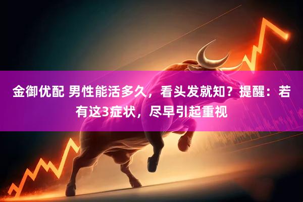 金御优配 男性能活多久，看头发就知？提醒：若有这3症状，尽早引起重视