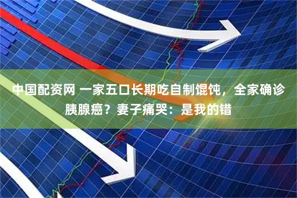 中国配资网 一家五口长期吃自制馄饨,全家确诊胰腺癌?妻子痛哭:是我的错