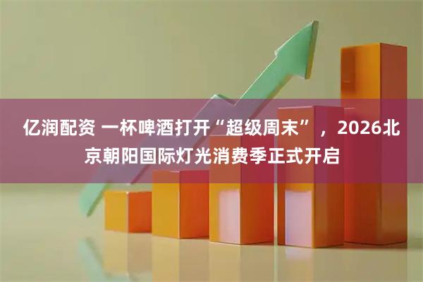 亿润配资 一杯啤酒打开“超级周末” ，2026北京朝阳国际灯光消费季正式开启