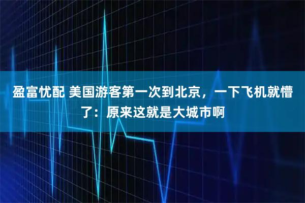 盈富忧配 美国游客第一次到北京，一下飞机就懵了：原来这就是大城市啊