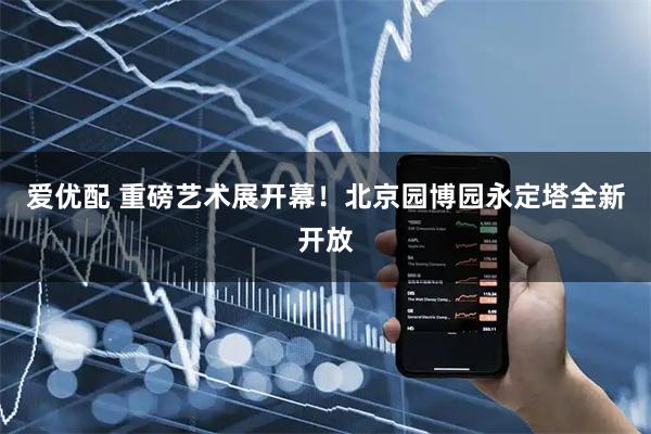 爱优配 重磅艺术展开幕！北京园博园永定塔全新开放