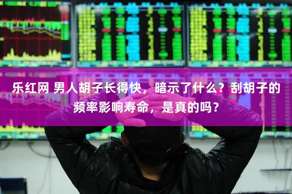 乐红网 男人胡子长得快，暗示了什么？刮胡子的频率影响寿命，是真的吗？
