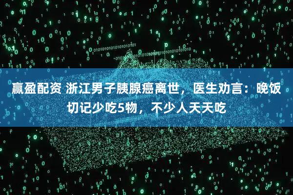 赢盈配资 浙江男子胰腺癌离世，医生劝言：晚饭切记少吃5物，不少人天天吃
