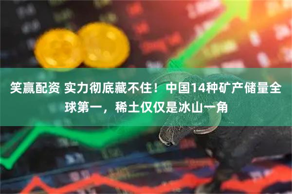 笑赢配资 实力彻底藏不住！中国14种矿产储量全球第一，稀土仅仅是冰山一角