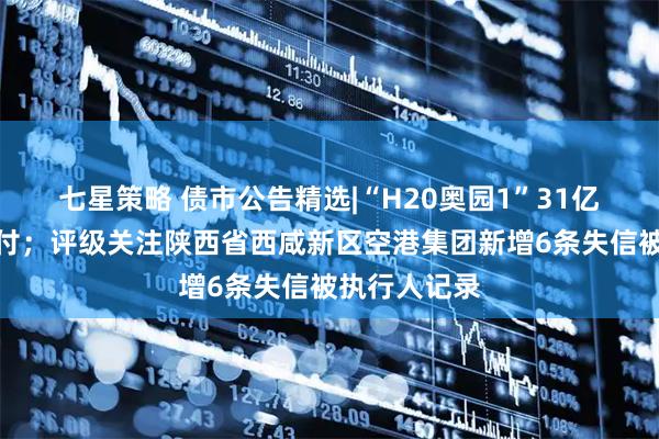 七星策略 债市公告精选|“H20奥园1”31亿元本息未兑付；评级关注陕西省西咸新区空港集团新增6条失信被执行人记录