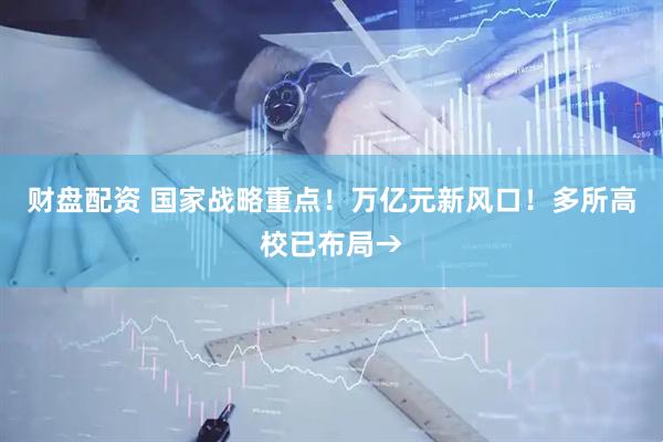 财盘配资 国家战略重点！万亿元新风口！多所高校已布局→