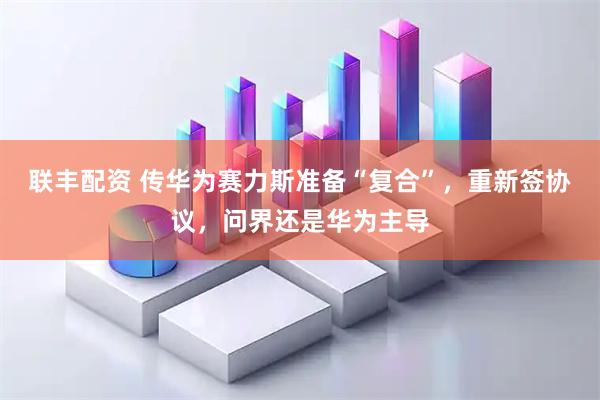 联丰配资 传华为赛力斯准备“复合”，重新签协议，问界还是华为主导