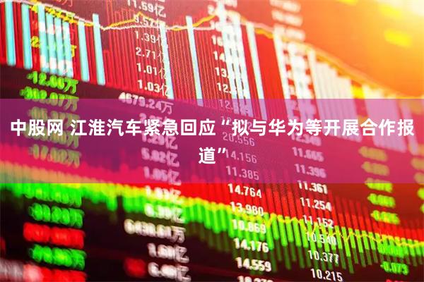 中股网 江淮汽车紧急回应“拟与华为等开展合作报道”