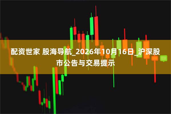 配资世家 股海导航_2026年10月16日_沪深股市公告与交易提示