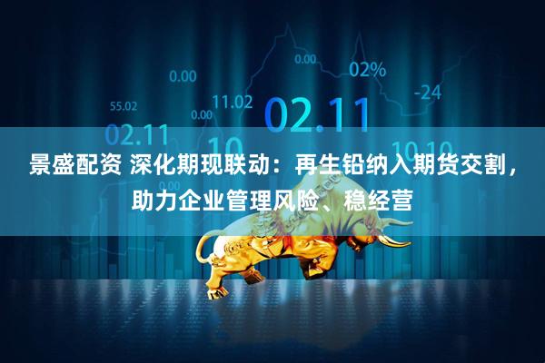 景盛配资 深化期现联动:再生铅纳入期货交割,助力企业管理风险、稳经营
