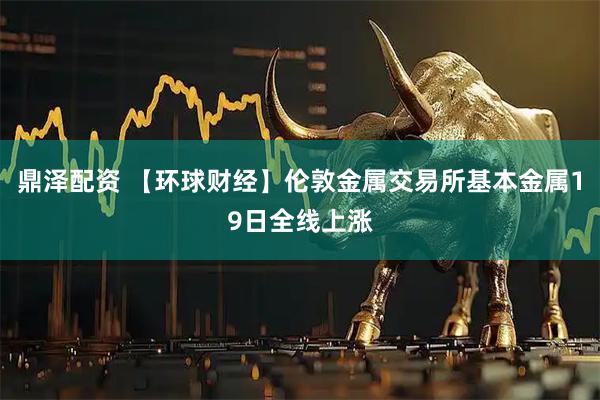 鼎泽配资 【环球财经】伦敦金属交易所基本金属19日全线上涨
