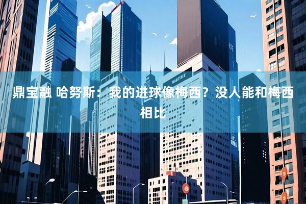 鼎宝融 哈努斯：我的进球像梅西？没人能和梅西相比