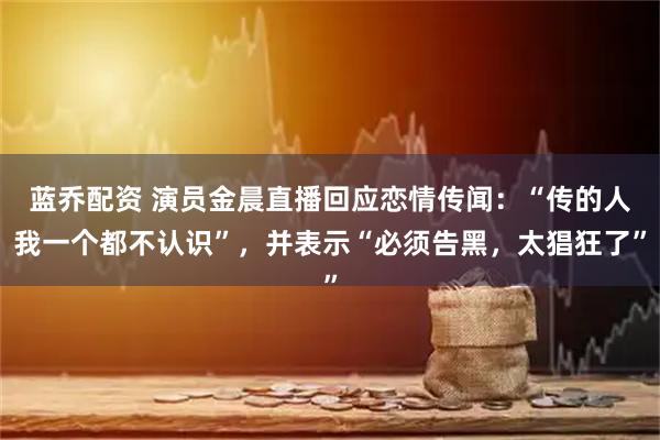 蓝乔配资 演员金晨直播回应恋情传闻：“传的人我一个都不认识”，并表示“必须告黑，太猖狂了”