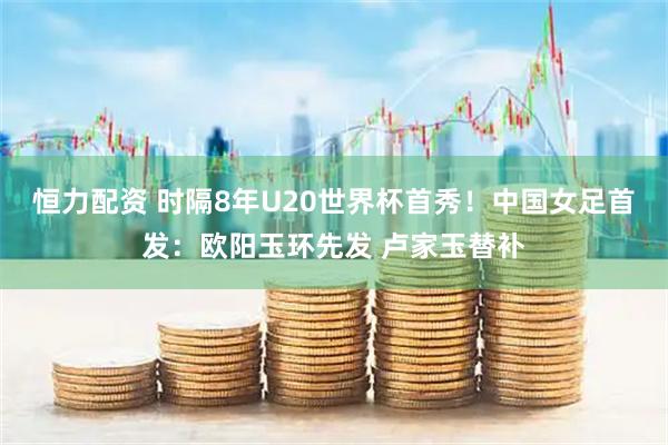 恒力配资 时隔8年U20世界杯首秀！中国女足首发：欧阳玉环先发 卢家玉替补