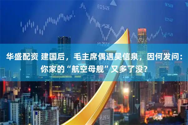华盛配资 建国后，毛主席偶遇吴信泉，因何发问：你家的“航空母舰”又多了没？