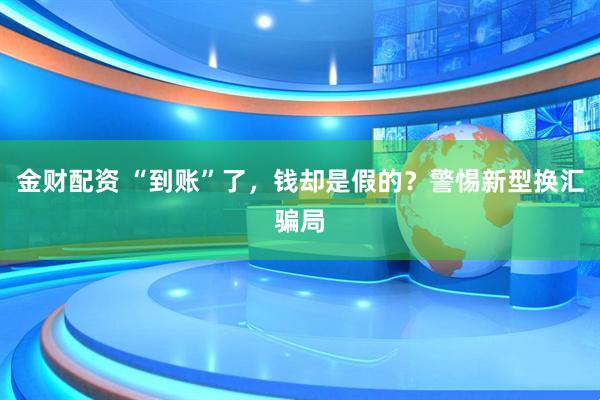 金财配资 “到账”了，钱却是假的？警惕新型换汇骗局