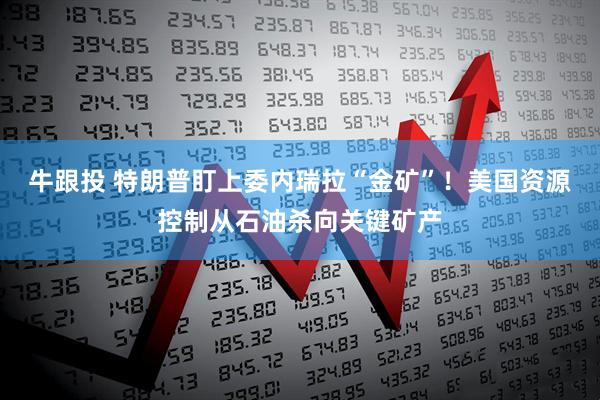牛跟投 特朗普盯上委内瑞拉“金矿”！美国资源控制从石油杀向关键矿产