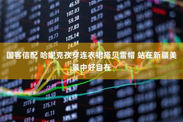 国客信配 哈妮克孜穿连衣裙搭贝雷帽 站在新疆美景中好自在