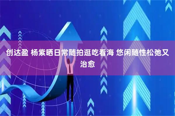 创达盈 杨紫晒日常随拍逛吃看海 悠闲随性松弛又治愈