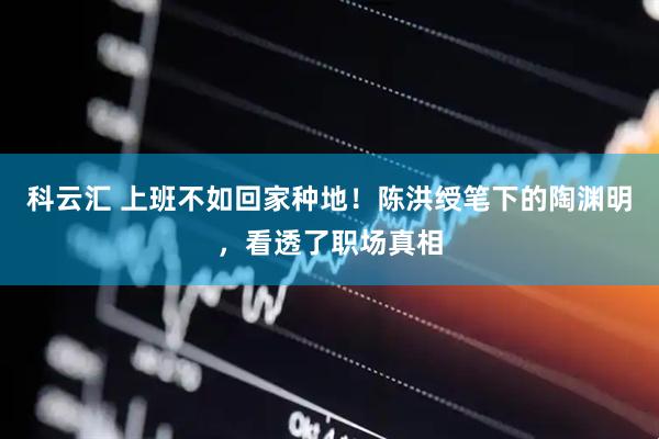 科云汇 上班不如回家种地！陈洪绶笔下的陶渊明，看透了职场真相