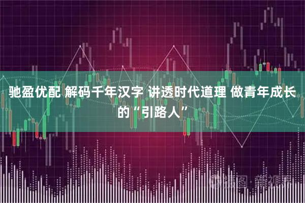 驰盈优配 解码千年汉字 讲透时代道理 做青年成长的“引路人”
