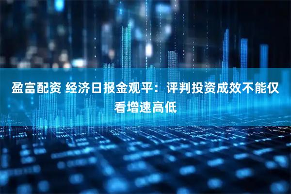 盈富配资 经济日报金观平：评判投资成效不能仅看增速高低